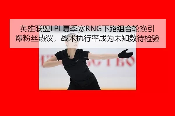 英雄联盟LPL夏季赛RNG下路组合轮换引爆粉丝热议，战术执行率成为未知数待检验